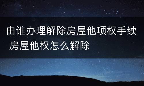 由谁办理解除房屋他项权手续 房屋他权怎么解除