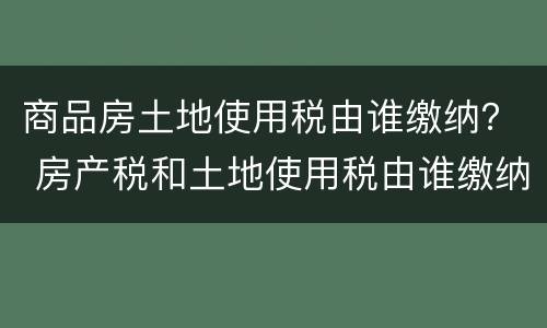 商品房土地使用税由谁缴纳？ 房产税和土地使用税由谁缴纳