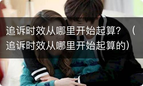 追诉时效从哪里开始起算？（追诉时效从哪里开始起算的）