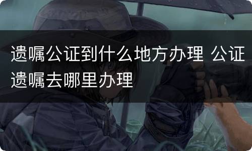 遗嘱公证到什么地方办理 公证遗嘱去哪里办理