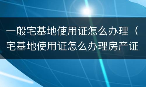 一般宅基地使用证怎么办理（宅基地使用证怎么办理房产证）