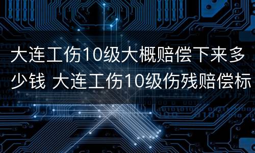 大连工伤10级大概赔偿下来多少钱 大连工伤10级伤残赔偿标准