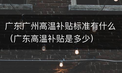 广东广州高温补贴标准有什么（广东高温补贴是多少）