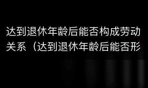 达到退休年龄后能否构成劳动关系（达到退休年龄后能否形成劳动关系）
