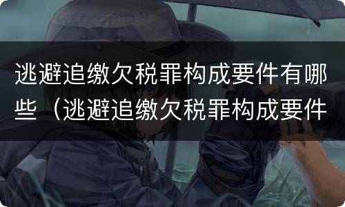 逃避追缴欠税罪构成要件有哪些（逃避追缴欠税罪构成要件有哪些呢）