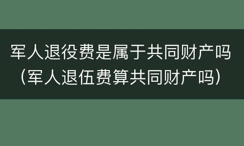军人退役费是属于共同财产吗（军人退伍费算共同财产吗）