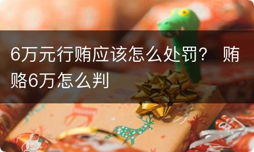 6万元行贿应该怎么处罚？ 贿赂6万怎么判
