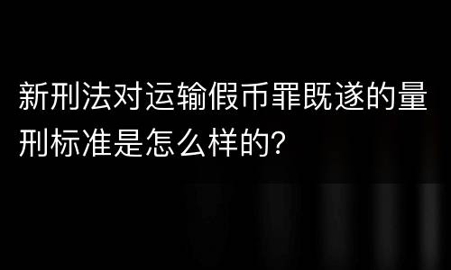 新刑法对运输假币罪既遂的量刑标准是怎么样的？