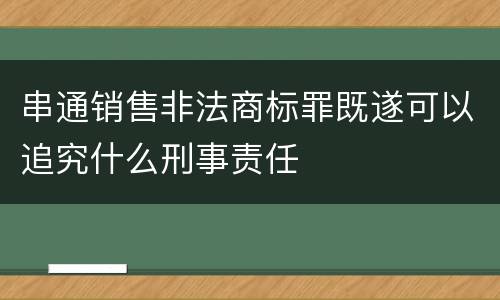 串通销售非法商标罪既遂可以追究什么刑事责任