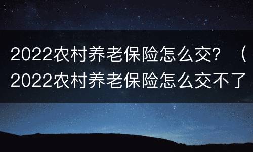 2022农村养老保险怎么交？（2022农村养老保险怎么交不了）