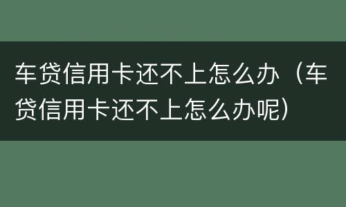 车贷信用卡还不上怎么办（车贷信用卡还不上怎么办呢）