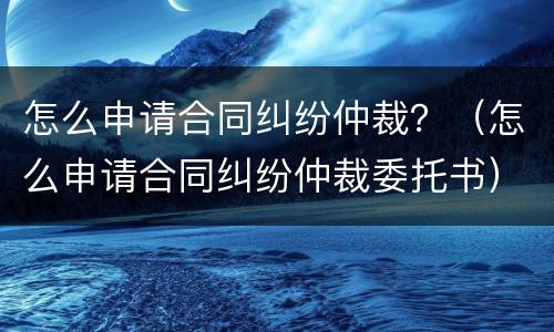 怎么申请合同纠纷仲裁？（怎么申请合同纠纷仲裁委托书）