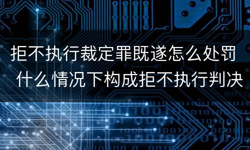 拒不执行裁定罪既遂怎么处罚 什么情况下构成拒不执行判决罪
