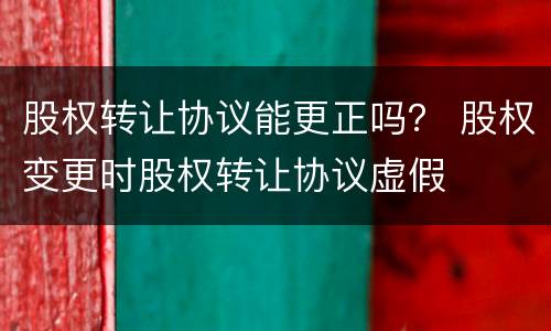 股权转让协议能更正吗？ 股权变更时股权转让协议虚假