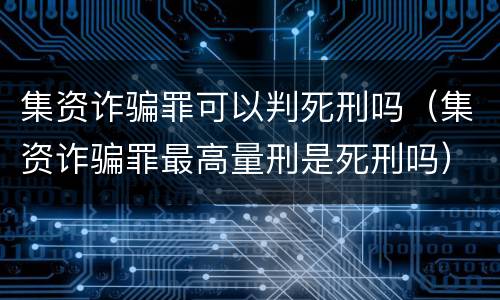 集资诈骗罪可以判死刑吗（集资诈骗罪最高量刑是死刑吗）
