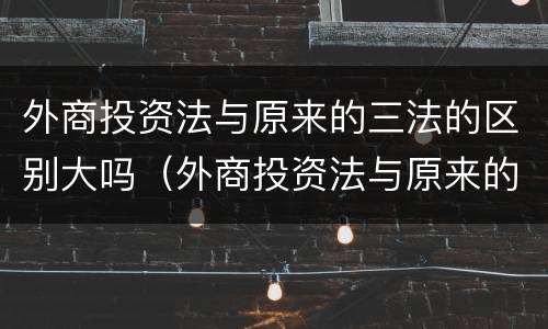 外商投资法与原来的三法的区别大吗（外商投资法与原来的三法的区别大吗对吗）