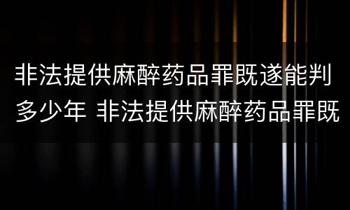 非法提供麻醉药品罪既遂能判多少年 非法提供麻醉药品罪既遂能判多少年呢