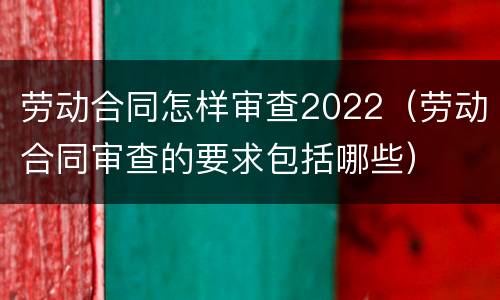劳动合同怎样审查2022（劳动合同审查的要求包括哪些）