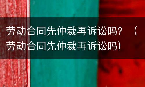 劳动合同先仲裁再诉讼吗？（劳动合同先仲裁再诉讼吗）