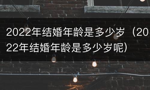 2022年结婚年龄是多少岁（2022年结婚年龄是多少岁呢）