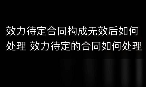 效力待定合同构成无效后如何处理 效力待定的合同如何处理