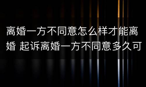 离婚一方不同意怎么样才能离婚 起诉离婚一方不同意多久可以判离婚