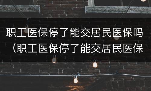 职工医保停了能交居民医保吗（职工医保停了能交居民医保吗里面的钱又影响吗）