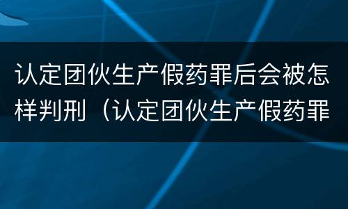 认定团伙生产假药罪后会被怎样判刑（认定团伙生产假药罪后会被怎样判刑呢）