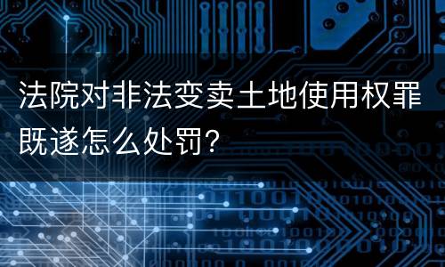 法院对非法变卖土地使用权罪既遂怎么处罚？
