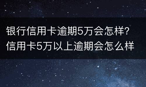 银行信用卡逾期5万会怎样？ 信用卡5万以上逾期会怎么样
