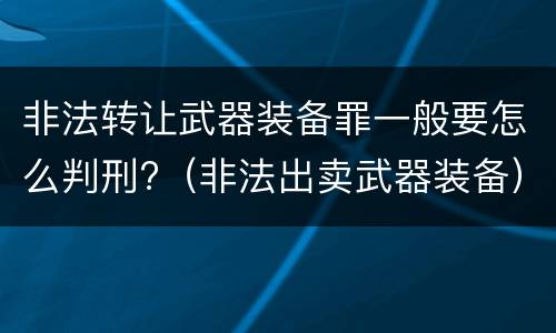 非法转让武器装备罪一般要怎么判刑?（非法出卖武器装备）
