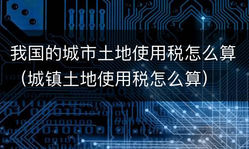 我国的城市土地使用税怎么算（城镇土地使用税怎么算）