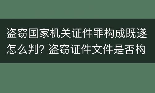 盗窃国家机关证件罪构成既遂怎么判? 盗窃证件文件是否构成犯罪