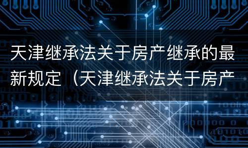 天津继承法关于房产继承的最新规定（天津继承法关于房产继承的最新规定解读）