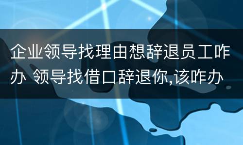 企业领导找理由想辞退员工咋办 领导找借口辞退你,该咋办