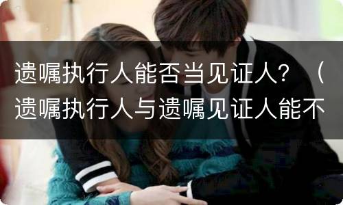 遗嘱执行人能否当见证人？（遗嘱执行人与遗嘱见证人能不能相同）