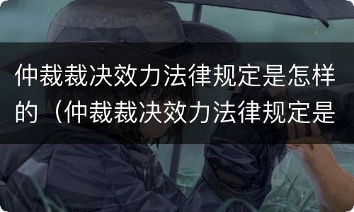 仲裁裁决效力法律规定是怎样的（仲裁裁决效力法律规定是怎样的呢）
