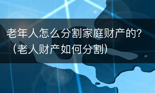 老年人怎么分割家庭财产的？（老人财产如何分割）