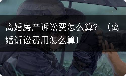 离婚房产诉讼费怎么算？（离婚诉讼费用怎么算）