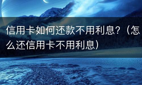 信用卡如何还款不用利息?（怎么还信用卡不用利息）