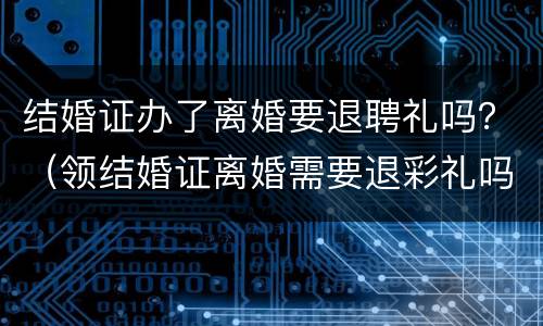 结婚证办了离婚要退聘礼吗？（领结婚证离婚需要退彩礼吗）