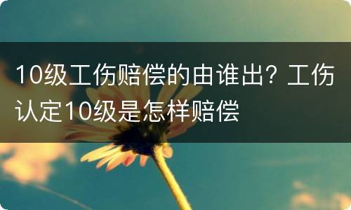 10级工伤赔偿的由谁出? 工伤认定10级是怎样赔偿