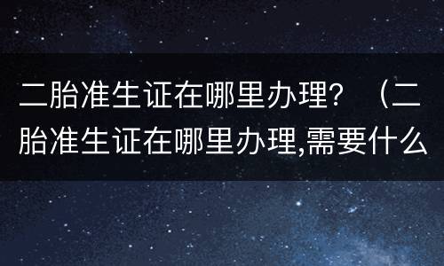 二胎准生证在哪里办理？（二胎准生证在哪里办理,需要什么材料）