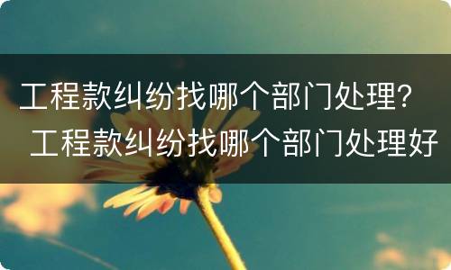 工程款纠纷找哪个部门处理？ 工程款纠纷找哪个部门处理好