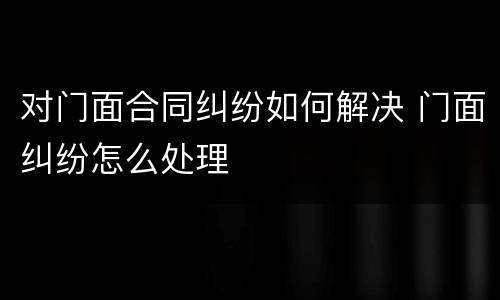 对门面合同纠纷如何解决 门面纠纷怎么处理