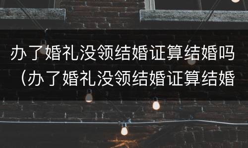 办了婚礼没领结婚证算结婚吗（办了婚礼没领结婚证算结婚吗知乎）
