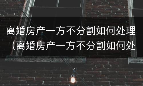 离婚房产一方不分割如何处理（离婚房产一方不分割如何处理呢）