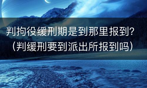 判拘役缓刑期是到那里报到？（判缓刑要到派出所报到吗）