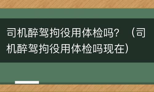 司机醉驾拘役用体检吗？（司机醉驾拘役用体检吗现在）