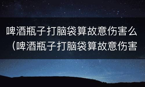 啤酒瓶子打脑袋算故意伤害么（啤酒瓶子打脑袋算故意伤害么吗）